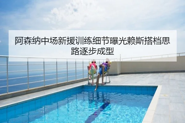 阿森纳中场新援训练细节曝光赖斯搭档思路逐步成型