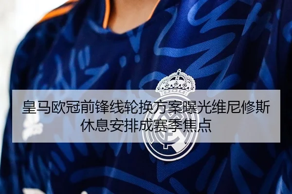 皇马欧冠前锋线轮换方案曝光维尼修斯休息安排成赛季焦点