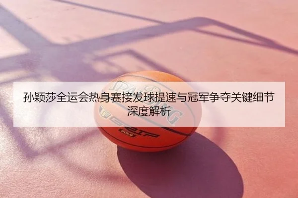 孙颖莎全运会热身赛接发球提速与冠军争夺关键细节深度解析